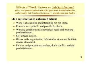 Effects of Work Factors on Job Satisfaction*
 (Def: The general attitude toward a job--NOT directly related to
 performance, but IS related to turnover, absenteeism, and health)

Job satisfaction is enhanced when:
  Work is challenging and interesting but not tiring.
  Rewards are equitable and provide feedback.
  Working conditions match physical needs and promote
  goal attainment.
  Self-esteem is high.
  Others in the organization hold similar views and facilitate
  reward attainment.
  Policies and procedures are clear, don’t conflict, and aid
  goal attainment.


                                                                     11
 