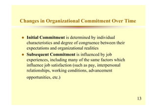 Changes in Organizational Commitment Over Time


  Initial Commitment is determined by individual
  characteristics and degree of congruence between their
  expectations and organizational realities
  Subsequent Commitment is influenced by job
  experiences, including many of the same factors which
  influence job satisfaction (such as pay, interpersonal
  relationships, working conditions, advancement
  opportunities, etc.)



                                                           13
 