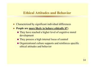 Ethical Attitudes and Behavior


Characterized by significant individual differences
People are more likely to behave ethically if*:
   They have reached a higher level of cognitive moral
   development
   They possess a high internal locus of control
   Organizational culture supports and reinforces specific
   ethical attitudes and behavior




                                                             14
 