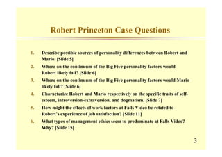 Robert Princeton Case Questions

1.   Describe possible sources of personality differences between Robert and
     Mario. [Slide 5]
2.   Where on the continuum of the Big Five personality factors would
     Robert likely fall? [Slide 6]
3.   Where on the continuum of the Big Five personality factors would Mario
     likely fall? [Slide 6]
4.   Characterize Robert and Mario respectively on the specific traits of self-
     esteem, introversion-extraversion, and dogmatism. [Slide 7]
5.   How might the effects of work factors at Falls Video be related to
     Robert’s experience of job satisfaction? [Slide 11]
6.   What types of management ethics seem to predominate at Falls Video?
     Why? [Slide 15]

                                                                                  3
 