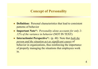 Concept of Personality


Definition: Personal characteristics that lead to consistent
patterns of behavior
Important Note*: Personality alone accounts for only 2-
12% of the variance in behavior (NOT IN TEXT)
Interactionist Perspective*: (p. 48) Note that both the
person and the situation act as significant causes of
behavior in organizations, thus reinforcing the importance
of properly managing the situations that employees work
in.


                                                               4
 