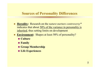 Sources of Personality Differences

Heredity: Research on the nature-nurture controversy*
indicates that about 50% of the variance in personality is
inherited, thus setting limits on development
Environment: Shapes at least 50% of personality?
   Culture
   Family
   Group Membership
   Life Experiences



                                                             5
 