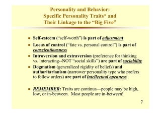 Personality and Behavior:
     Specific Personality Traits* and
     Their Linkage to the “Big Five”

Self-esteem (“self-worth”) is part of adjustment
Locus of control (“fate vs. personal control”) is part of
conscientiousness
Introversion and extraversion (preference for thinking
vs. interacting--NOT “social skills”) are part of sociability
Dogmatism (generalized rigidity of beliefs) and
authoritarianism (narrower personality type who prefers
to follow orders) are part of intellectual openness

REMEMBER: Traits are continua—people may be high,
low, or in-between. Most people are in-between!
                                                            7
 