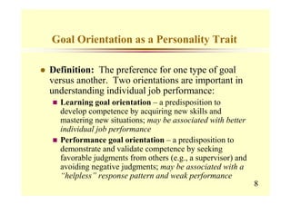 Goal Orientation as a Personality Trait

Definition: The preference for one type of goal
versus another. Two orientations are important in
understanding individual job performance:
  Learning goal orientation – a predisposition to
  develop competence by acquiring new skills and
  mastering new situations; may be associated with better
  individual job performance
  Performance goal orientation – a predisposition to
  demonstrate and validate competence by seeking
  favorable judgments from others (e.g., a supervisor) and
  avoiding negative judgments; may be associated with a
  “helpless” response pattern and weak performance
                                                             8
 