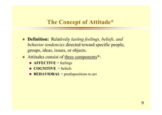 The Concept of Attitude*

Definition: Relatively lasting feelings, beliefs, and
behavior tendencies directed toward specific people,
groups, ideas, issues, or objects.
Attitudes consist of three components*:
   AFFECTIVE = feelings
   COGNITIVE = beliefs
   BEHAVIORAL = predispositions to act




                                                        9
 