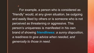 ◤
For example, a person who is considered as
“friendly” would, at any given situation, be outgoing
and easily liked by others or is someone who is not
perceived as threatening or aggressive. This
person’s uniqueness is manifested in his own
brand of showing friendliness: a sunny disposition,
a readiness to give advice when needed, and
generosity to those in need.
 