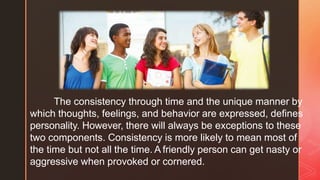 ◤
The consistency through time and the unique manner by
which thoughts, feelings, and behavior are expressed, defines
personality. However, there will always be exceptions to these
two components. Consistency is more likely to mean most of
the time but not all the time. A friendly person can get nasty or
aggressive when provoked or cornered.
 