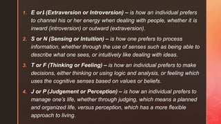 1. E or◤
I (Extraversion or Introversion) – is how an individual prefers
to channel his or her energy when dealing with people, whether it is
inward (introversion) or outward (extraversion).
2. S or N (Sensing or Intuition) – is how one prefers to process
information, whether through the use of senses such as being able to
describe what one sees, or intuitively like dealing with ideas.
3. T or F (Thinking or Feeling) – is how an individual prefers to make
decisions, either thinking or using logic and analysis, or feeling which
uses the cognitive senses based on values or beliefs.
4. J or P (Judgement or Perception) – is how an individual prefers to
manage one’s life, whether through judging, which means a planned
and organized life, versus perception, which has a more flexible
approach to living.
 