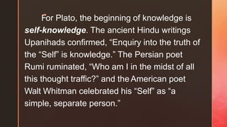 F
◤
or Plato, the beginning of knowledge is
self-knowledge. The ancient Hindu writings
Upanihads confirmed, “Enquiry into the truth of
the “Self” is knowledge.” The Persian poet
Rumi ruminated, “Who am I in the midst of all
this thought traffic?” and the American poet
Walt Whitman celebrated his “Self” as “a
simple, separate person.”
 