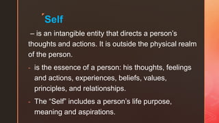◤
Self
– is an intangible entity that directs a person’s
thoughts and actions. It is outside the physical realm
of the person.
- is the essence of a person: his thoughts, feelings
and actions, experiences, beliefs, values,
principles, and relationships.
- The “Self” includes a person’s life purpose,
meaning and aspirations.
 