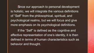 S
◤
ince our approach to personal development
is holistic, we will integrate the various definitions
of “Self” from the philosophical, spiritual, and
psychological realms, but we will focus and give
more emphasis on its psychological definitions.
If the “Self” is defined as the cognitive and
affective representation of one’s identity, it is then
defined in terms of human characteristics such as
behavior and thought.
 