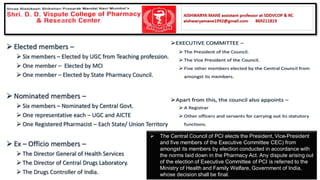 ➢ The Central Council of PCI elects the President, Vice-President
and five members of the Executive Committee CEC) from
amongst its members by election conducted in accordance with
the norms laid down in the Pharmacy Act. Any dispute arising out
of the election of Executive Committee of PCI is referred to the
Ministry of Health and Family Welfare, Government of India,
whose decision shall be final.
 