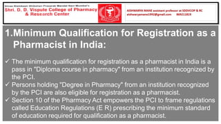 1.Minimum Qualification for Registration as a
Pharmacist in India:
✓ The minimum qualification for registration as a pharmacist in India is a
pass in "Diploma course in pharmacy" from an institution recognized by
the PCI.
✓ Persons holding "Degree in Pharmacy" from an institution recognized
by the PCI are also eligible for registration as a pharmacist.
✓ Section 10 of the Pharmacy Act empowers the PCI to frame regulations
called Education Regulations (E R) prescribing the minimum standard
of education required for qualification as a pharmacist.
 