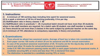 3. Instructions:
(i) A minimum of 180 working days including time spent for sessional exams.
(ii) In a week a minimum of 36 hrs of teaching preferably, 6 hrs per day.
(iii) Staff/Student ratio in theory classes 1: 60
(iv) Staff/Student ratio in practicals 1 : 20. A practical batch should not have more than 30 students
where in two staff members are required; for a batch upto 20 student, one staff member is needed.
(v) There should be not more than 2 classes in the same subject by particular teacher on the same day.
(vi) A minimum of 75% attendance is compulsory separately in theory and practicals.
4. Examinations:
i. There should be atleast two sessional exams. Average of best two is taken into consideration.
ii. Each paper carries 100 marks of which 20 are for sessional and 80 for annual examination.
iii. In case of the practical sessional examination of 20, 10 marks are for the day-to-day work and
record and other 10 marks for actual performance in examinations.
iv. Under E.R 1991 the minimum passing marks are 40% in each paper inclusive of sessional marks. A
candidate securing 60% or more and less than 75% is declared first class.
v. The distinction is awarded to a candidate scoring 75% or more.
 