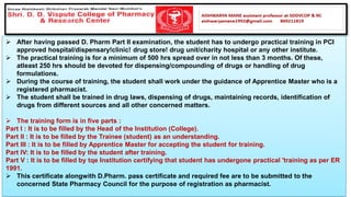 ➢ After having passed D. Pharm Part II examination, the student has to undergo practical training in PCI
approved hospital/dispensary!clinic! drug store! drug unit/charity hospital or any other institute.
➢ The practical training is for a minimum of 500 hrs spread over in not less than 3 months. Of these,
atleast 250 hrs should be devoted for dispensing/compounding of drugs or handling of drug
formulations.
➢ During the course of training, the student shall work under the guidance of Apprentice Master who is a
registered pharmacist.
➢ The student shall be trained in drug laws, dispensing of drugs, maintaining records, identification of
drugs from different sources and all other concerned matters.
➢ The training form is in five parts :
Part I : It is to be filled by the Head of the Institution (College).
Part II : It is to be filled by the Trainee (student) as an understanding.
Part III : It is to be filled by Apprentice Master for accepting the student for training.
Part IV: It is to be filled by the student after training.
Part V : It is to be filled by tqe Institution certifying that student has undergone practical 'training as per ER
1991.
➢ This certificate alongwith D.Pharm. pass certificate and required fee are to be submitted to the
concerned State Pharmacy Council for the purpose of registration as pharmacist.
 