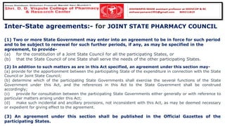 Inter-State agreements:- for JOINT STATE PHARMACY COUNCIL
(1) Two or more State Government may enter into an agreement to be in force for such period
and to be subject to renewal for such further periods, if any, as may be specified in the
agreement, to provide-
(a) for the constitution of a Joint State Council for all the participating States, or
(b) that the State Council of one State shall serve the needs of the other participating States.
(2) In addition to such matters as are in this Act specified, an agreement under this section may-
(a) provide for the apportionment between the participating State of the expenditure in connection with the State
Council or Joint State Council;
(b) determine which of the participating State Governments shall exercise the several functions of the State
Government under this Act, and the references in this Act to the State Government shall be construed
accordingly;
(c) provide for consultation between the participating State Governments either generally or with reference to
particular matters arising under this Act;
(d) make such incidental and ancillary provisions, not inconsistent with this Act, as may be deemed necessary
or expedient for giving effect to the agreement.
(3) An agreement under this section shall be published in the Official Gazettes of the
participating States.
 