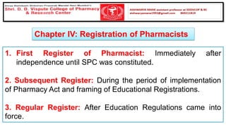 Chapter IV: Registration of Pharmacists
1. First Register of Pharmacist: Immediately after
independence until SPC was constituted.
2. Subsequent Register: During the period of implementation
of Pharmacy Act and framing of Educational Registrations.
3. Regular Register: After Education Regulations came into
force.
 