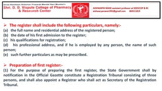 ➢ The register shall include the following particulars, namely:-
(a) the full name and residential address of the registered person;
(b) the date of his first admission to the register;
(c) his qualifications for registration;
(d) his professional address, and if he is employed by any person, the name of such
person;
(e) such further particulars as may be prescribed.
➢ Preparation of first register:-
(1) For the purpose of preparing the first register, the State Government shall by
notification in the Official Gazette constitute a Registration Tribunal consisting of three
persons, and shall also appoint a Registrar who shall act as Secretary of the Registration
Tribunal.
 