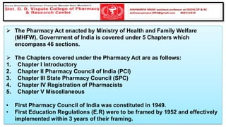 ➢ The Pharmacy Act enacted by Ministry of Health and Family Welfare
(MHFW), Government of India is covered under 5 Chapters which
encompass 46 sections.
➢ The Chapters covered under the Pharmacy Act are as follows:
1. Chapter I Introductory
2. Chapter II Pharmacy Council of India (PCI)
3. Chapter III State Pharmacy Council (SPC)
4. Chapter IV Registration of Pharmacists
5. Chapter V Miscellaneous
• First Pharmacy Council of India was constituted in 1949.
• First Education Regulations (E.R) were to be framed by 1952 and effectively
implemented within 3 years of their framing.
 