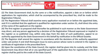 (2) The State Government shall, by the same or a like notification, appoint a date on or before which
applications for registration, which shall be accompanied by the prescribed fee, shall be made to the
Registration Tribunal.
(3) The Registration Tribunal shall examine every application received on or before the appointed date,
and if it is satisfied that the applicant is qualified for registration under section 31, shall direct the entry
of the name of the applicant on the register.
(4) The first register so prepared shall thereafter be published in such manner as the State Government
may direct, and any person aggrieved by a decision of the Registration Tribunal expressed or implied in
the register as so published may, within sixty days from the date of such publication, appeal to an
authority appointed by the State Government in this behalf by notification in the Official Gazette.
(5) The Registrar shall amend the register in accordance with the decisions of the authority appointed
under sub-section 4 and shall thereupon issue to every person whose name is entered in the register a
certificate of registration in the prescribed form.
(6) Upon the constitution of the State Council, the register shall be given into its custody, and the State
Government may direct that all or any specified part of the application fees for registration in the first
register shall be paid to the credit of the State Council.
 
