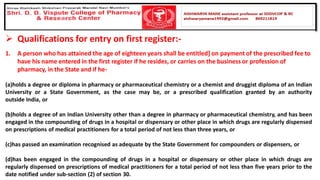 ➢ Qualifications for entry on first register:-
1. A person who has attained the age of eighteen years shall be entitled] on payment of the prescribed fee to
have his name entered in the first register if he resides, or carries on the business or profession of
pharmacy, in the State and if he-
(a)holds a degree or diploma in pharmacy or pharmaceutical chemistry or a chemist and druggist diploma of an Indian
University or a State Government, as the case may be, or a prescribed qualification granted by an authority
outside India, or
(b)holds a degree of an Indian University other than a degree in pharmacy or pharmaceutical chemistry, and has been
engaged in the compounding of drugs in a hospital or dispensary or other place in which drugs are regularly dispensed
on prescriptions of medical practitioners for a total period of not less than three years, or
(c)has passed an examination recognised as adequate by the State Government for compounders or dispensers, or
(d)has been engaged in the compounding of drugs in a hospital or dispensary or other place in which drugs are
regularly dispensed on prescriptions of medical practitioners for a total period of not less than five years prior to the
date notified under sub-section (2) of section 30.
 