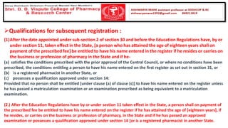 ➢Qualifications for subsequent registration :
(1)After the date appointed under sub-section 2 of section 30 and before the Education Regulations have, by or
under section 11, taken effect in the State, [a person who has attained the age of eighteen years shall on
payment of the prescribed fee] be entitled to have his name entered in the register if he resides or carries on
the business or profession of pharmacy in the State and if he-
(a) satisfies the conditions prescribed with the prior approval of the Central Council, or where no conditions have been
prescribed, the conditions entitling a person to have his name entered on the first register as set out in section 31, or
(b) is a registered pharmacist in another State, or
(c) possesses a qualification approved under section 14:
Provided that no person shall be entitled [under clause (a) of clause (c)] to have his name entered on the register unless
he has passed a matriculation examination or an examination prescribed as being equivalent to a matriculation
examination.
(2.) After the Education Regulations have by or under section 11 taken effect in the State, a person shall on payment of
the prescribed fee be entitled to have his name entered on the register if he has attained the age of [eighteen years], if
he resides, or carries on the business or profession of pharmacy, in the State and if he has passed an approved
examination or possesses a qualification approved under section 14 [or is a registered pharmacist in another State.
 