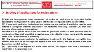 ➢ Scrutiny of applications for registration:-
(1) After the date appointed under sub-section 2 of section 30 , applications for registration shall be
addressed to the Registrar of the State Council and shall be accompanied by the prescribed fee.
(2.) If upon such application the Registrar is of opinion that the applicant is entitled to have his name
entered in the register under the provisions of this Act for the time being applicable , he shall enter
the name of the applicant in the register:
Provided that no person whose name has under the provisions of this Act been removed from the
register of any State shall be entitled to have his name entered in the register except with the approval
of the State Council recorded at a meeting.
(3.) Any persons, whose application for registration is rejected by the Registrar, may within three
months from the date of such rejection appeal to the State Council, and the decision of the State
Council thereon shall be final.
(4.) Upon entry in the register of a name under section, the Registrar shall issue a certificate of
registration in the prescribed form
 