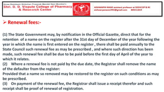 ➢Renewal fees:-
(1) The State Government may, by notification in the Official Gazette, direct that for the
retention of a name on the register after the 31st day of December of the year following the
year in which the name is first entered on the register , there shall be paid annually to the
State Council such renewal fee as may be prescribed , and where such direction has been
made, such renewal fee shall be due to be paid before the first day of April of the year to
which it relates.
(2) Where a renewal fee is not paid by the due date, the Registrar shall remove the name
of the defaulter from the register:
Provided that a name so removed may be restored to the register on such conditions as may
be prescribed.
(3) On payment of the renewal fee, the Registrar shall issue a receipt therefor and such
receipt shall be proof of renewal of registration.
 