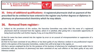 35. Entry of additional qualifications:- A registered pharmacist shall on payment of the
prescribed fee be entitled to have entered in the register any further degrees or diplomas in
pharmacy on pharmaceutical chemistry which he may obtain.
36. Removal from register:-
➢ Subject to the provisions of this section, the Executive Committee may order that the name of a registered
pharmacist shall be removed from the register, where it is satisfied, after giving him a reasonable opportunity of
being heard and after such further inquiry, if any, as it may think fit to make,-
(i) that his name has been entered into the register by error or on account of misrepresentation or suppression of a
material fact, or
(ii) that he has been convicted of any offence or has been guilty of any infamous conduct in any professional respect
which in the opinion of the Executive Committee, renders him unfit to be kept in the register, or
(iii) that a person employed by him for the purposes of his business of pharmacy [or employed to work under him in
connection with any business of pharmacy] has been convicted of any such offence or has been guilty of any such
infamous conduct
 