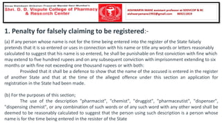 1. Penalty for falsely claiming to be registered:-
(a) If any person whose name is not for the time being entered into the register of the State falsely
pretends that it is so entered or uses in connection with his name or title any words or letters reasonably
calculated to suggest that his name is so entered, he shall be punishable on first conviction with fine which
may extend to five hundred rupees and on any subsequent conviction with imprisonment extending to six
months or with fine not exceeding one thousand rupees or with both:
Provided that it shall be a defence to show that the name of the accused is entered in the register
of another State and that at the time of the alleged offence under this section an application for
registration in the State had been made.
(b) For the purposes of this section;
The use of the description "pharmacist", "chemist", "druggist", "pharmaceutist", "dispenser",
"dispensing chemist", or any combination of such words or of any such word with any other word shall be
deemed to be reasonably calculated to suggest that the person using such description is a person whose
name is for the time being entered in the resister of the State
 
