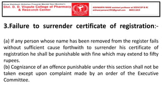3.Failure to surrender certificate of registration:-
(a) If any person whose name has been removed from the register fails
without sufficient cause forthwith to surrender his certificate of
registration he shall be punishable with fine which may extend to fifty
rupees.
(b) Cognizance of an offence punishable under this section shall not be
taken except upon complaint made by an order of the Executive
Committee.
 