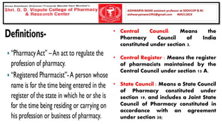 • Central Council: Means the
Pharmacy Council of India
constituted under section 3.
• Central Register : Means the register
of pharmacists maintained by the
Central Council under section 15 A.
• State Council : Means a State Council
of Pharmacy constituted under
section 19, and includes a Joint State
Council of Pharmacy constituted in
accordance with an agreement
under section 20;
 