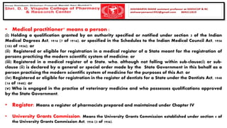 • Medical practitioner" means a person :
(i) Holding a qualification granted by an authority specified or notified under section 3 of the Indian
Medical Degrees Act, 1916 (7 of 1916), or specified in the Schedules to the Indian Medical Council Act, 1956
(102 of 1956); or
(ii) Registered or eligible for registration in a medical register of a State meant for the registration of
persons practicing the modern scientific system of medicine; or
(iii) Registered in a medical register of a State, who, although not falling within sub-clause(i) or sub-
clause (ii) is declared by a general or special order made by the State Government in this behalf as a
person practising the modern scientific system of medicine for the purposes of this Act; or
(iv) Registered or eligible for registration in the register of dentists for a State under the Dentists Act, 1948
(16 of 1948); or
(v) Who is engaged in the practise of veterinary medicine and who possesses qualifications approved
by the State Government.
• Register: Means a register of pharmacists prepared and maintained under Chapter IV
• University Grants Commission: Means the University Grants Commission established under section 4 of
the University Grants Commission Act, 1956 (3 of 1956).
 