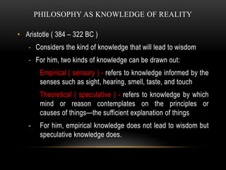 PHILOSOPHY AS KNOWLEDGE OF REALITY
• Aristotle ( 384 – 322 BC )
- Considers the kind of knowledge that will lead to wisdom...