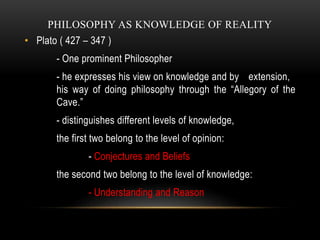 PHILOSOPHY AS KNOWLEDGE OF REALITY
• Plato ( 427 – 347 )
- One prominent Philosopher
- he expresses his view on knowledge ...