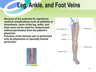 14
Because of the potential for significant
medical complications such as phlebitis or
thrombosis, veins of the leg, ankle, and
foot) must not be used for venipuncture
without permission from the patient’s
physician.
Puncture of the femoral vein is performed
only by physicians or specially trained
personnel.
 