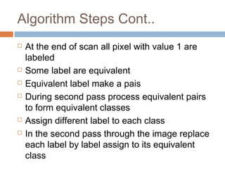 Algorithm Steps Cont..
 At the end of scan all pixel with value 1 are
labeled
 Some label are equivalent
 Equivalent label make a pais
 During second pass process equivalent pairs
to form equivalent classes
 Assign different label to each class
 In the second pass through the image replace
each label by label assign to its equivalent
class
 