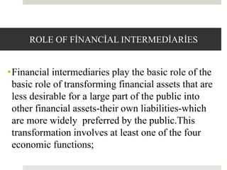 ROLE OF FİNANCİAL INTERMEDİARİES
•Financial intermediaries play the basic role of the
basic role of transforming financial assets that are
less desirable for a large part of the public into
other financial assets-their own liabilities-which
are more widely preferred by the public.This
transformation involves at least one of the four
economic functions;
10
 