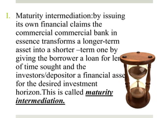 I. Maturity intermediation:by issuing
its own financial claims the
commercial commercial bank in
essence transforms a longer-term
asset into a shorter –term one by
giving the borrower a loan for length
of time sought and the
investors/depositor a financial asset
for the desired investment
horizon.This is called maturity
intermediation.
12
 