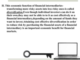 II. This economic function of financial intermediaries-
transforming more risky assets into less risky ones-is called
diversification.Even though individual investors can do it on
their own,they may not be able to to it as cost effectively as a
financial intermediary,depending on the amount of funds they
want to invest.Attaining cost effective diversification in order
to reduce risk by purchasing the financial assets of a financial
intermediary is an important economic benefit for financial
markets.
13
 