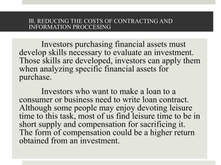III. REDUCING THE COSTS OF CONTRACTING AND
INFORMATION PROCCESING
Investors purchasing financial assets must
develop skills necessary to evaluate an investment.
Those skills are developed, investors can apply them
when analyzing specific financial assets for
purchase.
Investors who want to make a loan to a
consumer or business need to write loan contract.
Although some people may enjoy devoting leisure
time to this task, most of us find leisure time to be in
short supply and compensation for sacrificing it.
The form of compensation could be a higher return
obtained from an investment.
 