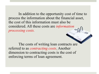 In addition to the opportunity cost of time to
process the information about the financial asset,
the cost of this information must also be
considered. All these costs are information
processing costs.
The costs of writing loan contracts are
referred to as contracting costs. Another
dimension to contracting costs is the cost of
enforcing terms of loan agreement.
 