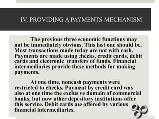IV. PROVIDING A PAYMENTS MECHANISM
The previous three economic functions may
not be immediately obvious. This last one should be.
Most transactions made today are not with cash.
Payments are made using checks, credit cards, debit
cards and electronic transfers of funds. Financial
intermediaries provide these methods for making
payments.
At one time, noncash payments were
restricted to checks. Payment by credit card was
also at one time the exclusive domain of commercial
banks, but now other depository institutions offer
this service. Debit cards are offered by various
financial intermediaries.
 