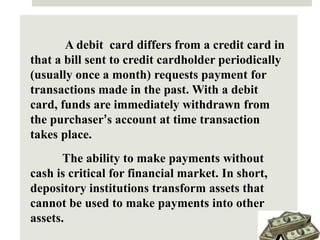 A debit card differs from a credit card in
that a bill sent to credit cardholder periodically
(usually once a month) requests payment for
transactions made in the past. With a debit
card, funds are immediately withdrawn from
the purchaser’s account at time transaction
takes place.
The ability to make payments without
cash is critical for financial market. In short,
depository institutions transform assets that
cannot be used to make payments into other
assets.
 