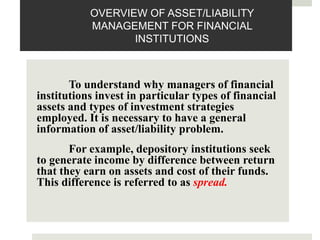 OVERVIEW OF ASSET/LIABILITY
MANAGEMENT FOR FINANCIAL
INSTITUTIONS
To understand why managers of financial
institutions invest in particular types of financial
assets and types of investment strategies
employed. It is necessary to have a general
information of asset/liability problem.
For example, depository institutions seek
to generate income by difference between return
that they earn on assets and cost of their funds.
This difference is referred to as spread.
 