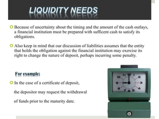 LIQUIDITY NEEDS
 Because of uncertainty about the timing and the amount of the cash outlays,
a financial institution must be prepared with sufficent cash to satisfy its
obligations.
 Also keep in mind that our discussion of liabilities assumes that the entity
that holds the obligation against the financial institution may exercise its
right to change the nature of deposit, perhaps incurring some penalty.
For example;
 In the case of a certificate of deposit,
the depositor may request the withdrawal
of funds prior to the maturity date.
 