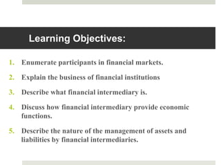 Learning Objectives:
1. Enumerate participants in financial markets.
2. Explain the business of financial institutions
3. Describe what financial intermediary is.
4. Discuss how financial intermediary provide economic
functions.
5. Describe the nature of the management of assets and
liabilities by financial intermediaries.
2
 