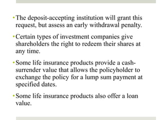 •The deposit-accepting institution will grant this
request, but assess an early withdrawal penalty.
•Certain types of investment companies give
shareholders the right to redeem their shares at
any time.
•Some life insurance products provide a cash-
surrender value that allows the policyholder to
exchange the policy for a lump sum payment at
specified dates.
•Some life insurance products also offer a loan
value.
 