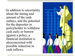 •In addition to uncertainty
about the timing and
amount of the cash
outlays, and the potential
for the depositor or
policyholder to withdraw
cash early or borrow
against a policy, a
financial institution is
alsoconcerned with
possible reduction in
cash inflows.
 