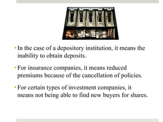 •In the case of a depository institution, it means the
inability to obtain deposits.
•For insurance companies, it means reduced
premiums because of the cancellation of policies.
•For certain types of investment companies, it
means not being able to find new buyers for shares.
 